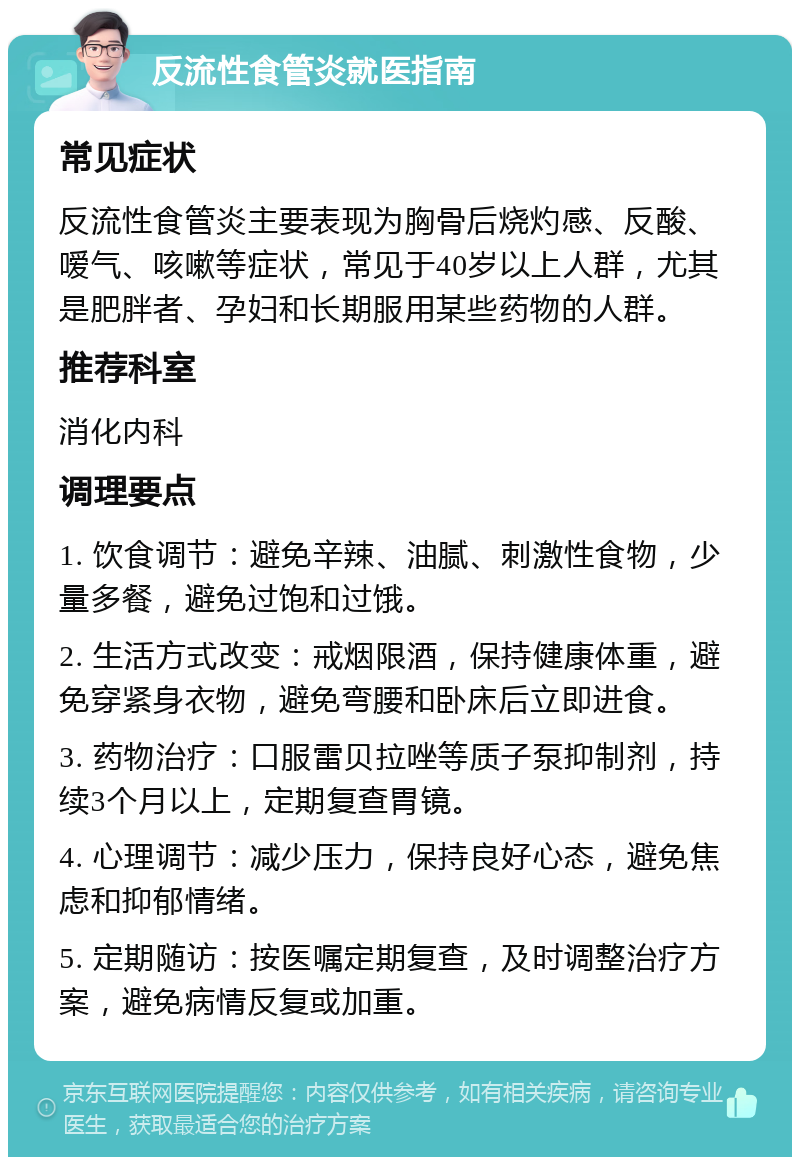 反流性食管炎就医指南 常见症状 反流性食管炎主要表现为胸骨后烧灼感、反酸、嗳气、咳嗽等症状，常见于40岁以上人群，尤其是肥胖者、孕妇和长期服用某些药物的人群。 推荐科室 消化内科 调理要点 1. 饮食调节：避免辛辣、油腻、刺激性食物，少量多餐，避免过饱和过饿。 2. 生活方式改变：戒烟限酒，保持健康体重，避免穿紧身衣物，避免弯腰和卧床后立即进食。 3. 药物治疗：口服雷贝拉唑等质子泵抑制剂，持续3个月以上，定期复查胃镜。 4. 心理调节：减少压力，保持良好心态，避免焦虑和抑郁情绪。 5. 定期随访：按医嘱定期复查，及时调整治疗方案，避免病情反复或加重。