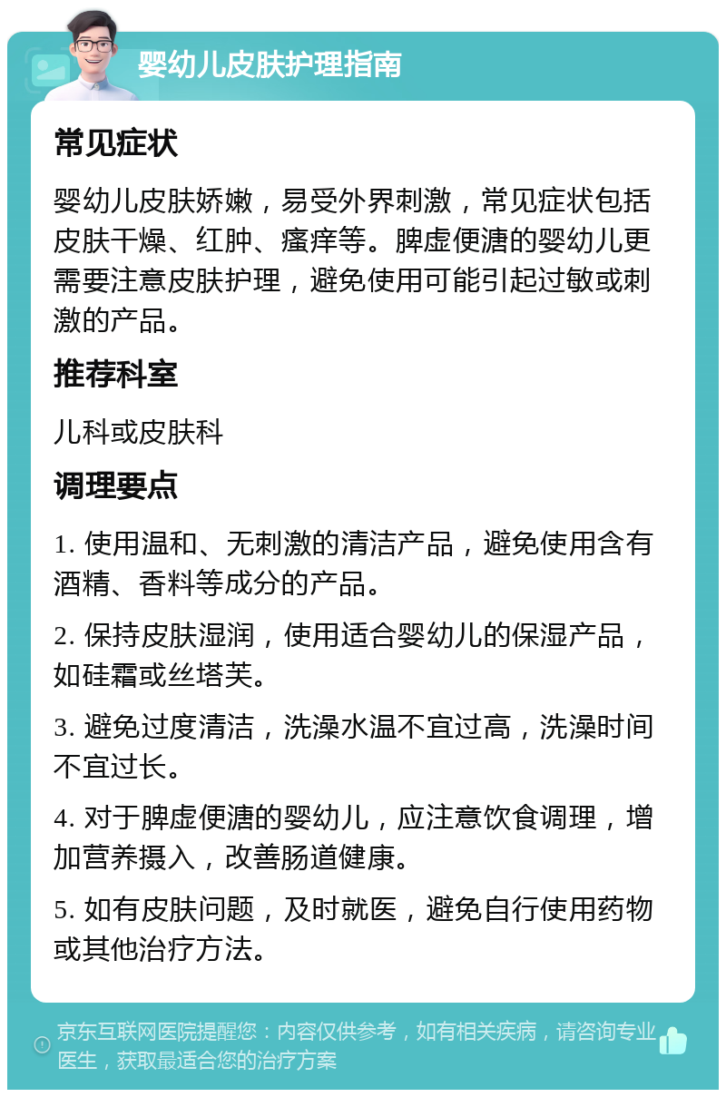 婴幼儿皮肤护理指南 常见症状 婴幼儿皮肤娇嫩，易受外界刺激，常见症状包括皮肤干燥、红肿、瘙痒等。脾虚便溏的婴幼儿更需要注意皮肤护理，避免使用可能引起过敏或刺激的产品。 推荐科室 儿科或皮肤科 调理要点 1. 使用温和、无刺激的清洁产品，避免使用含有酒精、香料等成分的产品。 2. 保持皮肤湿润，使用适合婴幼儿的保湿产品，如硅霜或丝塔芙。 3. 避免过度清洁，洗澡水温不宜过高，洗澡时间不宜过长。 4. 对于脾虚便溏的婴幼儿，应注意饮食调理，增加营养摄入，改善肠道健康。 5. 如有皮肤问题，及时就医，避免自行使用药物或其他治疗方法。