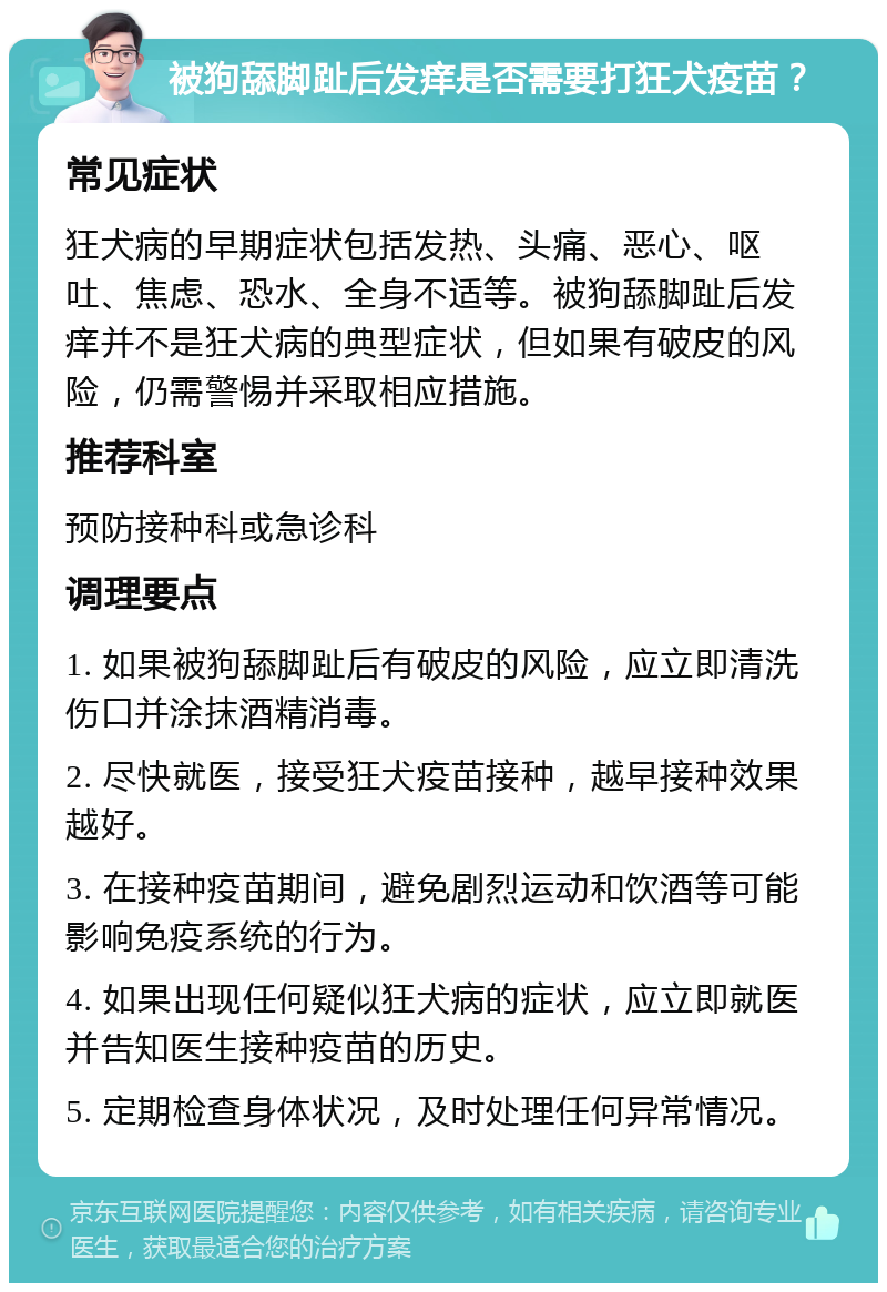 被狗舔脚趾后发痒是否需要打狂犬疫苗？ 常见症状 狂犬病的早期症状包括发热、头痛、恶心、呕吐、焦虑、恐水、全身不适等。被狗舔脚趾后发痒并不是狂犬病的典型症状，但如果有破皮的风险，仍需警惕并采取相应措施。 推荐科室 预防接种科或急诊科 调理要点 1. 如果被狗舔脚趾后有破皮的风险，应立即清洗伤口并涂抹酒精消毒。 2. 尽快就医，接受狂犬疫苗接种，越早接种效果越好。 3. 在接种疫苗期间，避免剧烈运动和饮酒等可能影响免疫系统的行为。 4. 如果出现任何疑似狂犬病的症状，应立即就医并告知医生接种疫苗的历史。 5. 定期检查身体状况，及时处理任何异常情况。