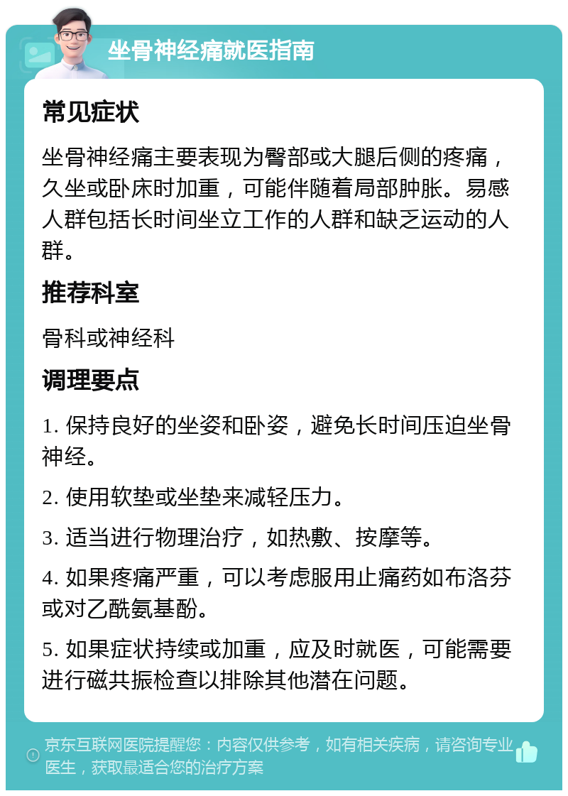 坐骨神经痛就医指南 常见症状 坐骨神经痛主要表现为臀部或大腿后侧的疼痛，久坐或卧床时加重，可能伴随着局部肿胀。易感人群包括长时间坐立工作的人群和缺乏运动的人群。 推荐科室 骨科或神经科 调理要点 1. 保持良好的坐姿和卧姿，避免长时间压迫坐骨神经。 2. 使用软垫或坐垫来减轻压力。 3. 适当进行物理治疗，如热敷、按摩等。 4. 如果疼痛严重，可以考虑服用止痛药如布洛芬或对乙酰氨基酚。 5. 如果症状持续或加重，应及时就医，可能需要进行磁共振检查以排除其他潜在问题。