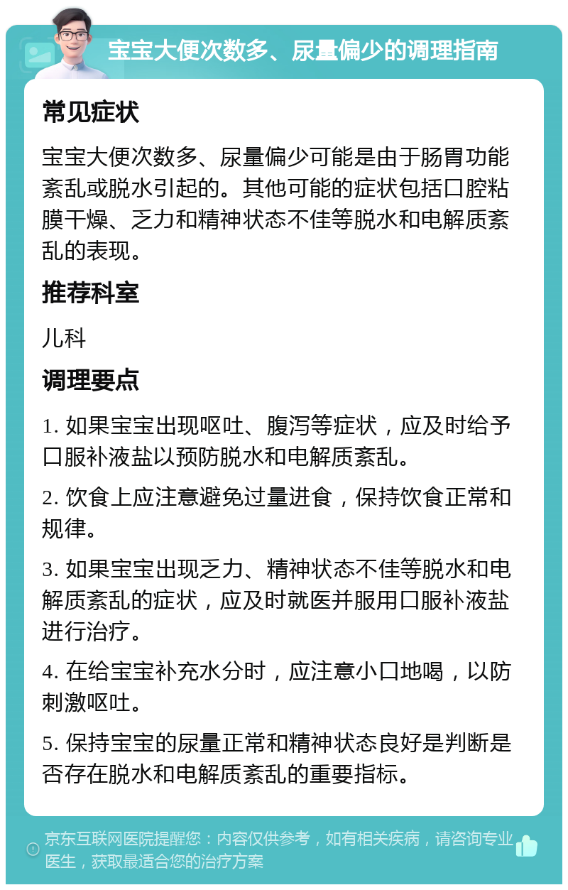 宝宝大便次数多、尿量偏少的调理指南 常见症状 宝宝大便次数多、尿量偏少可能是由于肠胃功能紊乱或脱水引起的。其他可能的症状包括口腔粘膜干燥、乏力和精神状态不佳等脱水和电解质紊乱的表现。 推荐科室 儿科 调理要点 1. 如果宝宝出现呕吐、腹泻等症状，应及时给予口服补液盐以预防脱水和电解质紊乱。 2. 饮食上应注意避免过量进食，保持饮食正常和规律。 3. 如果宝宝出现乏力、精神状态不佳等脱水和电解质紊乱的症状，应及时就医并服用口服补液盐进行治疗。 4. 在给宝宝补充水分时，应注意小口地喝，以防刺激呕吐。 5. 保持宝宝的尿量正常和精神状态良好是判断是否存在脱水和电解质紊乱的重要指标。