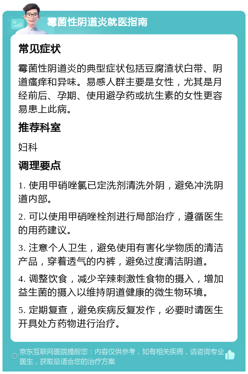 霉菌性阴道炎就医指南 常见症状 霉菌性阴道炎的典型症状包括豆腐渣状白带、阴道瘙痒和异味。易感人群主要是女性，尤其是月经前后、孕期、使用避孕药或抗生素的女性更容易患上此病。 推荐科室 妇科 调理要点 1. 使用甲硝唑氯已定洗剂清洗外阴，避免冲洗阴道内部。 2. 可以使用甲硝唑栓剂进行局部治疗，遵循医生的用药建议。 3. 注意个人卫生，避免使用有害化学物质的清洁产品，穿着透气的内裤，避免过度清洁阴道。 4. 调整饮食，减少辛辣刺激性食物的摄入，增加益生菌的摄入以维持阴道健康的微生物环境。 5. 定期复查，避免疾病反复发作，必要时请医生开具处方药物进行治疗。