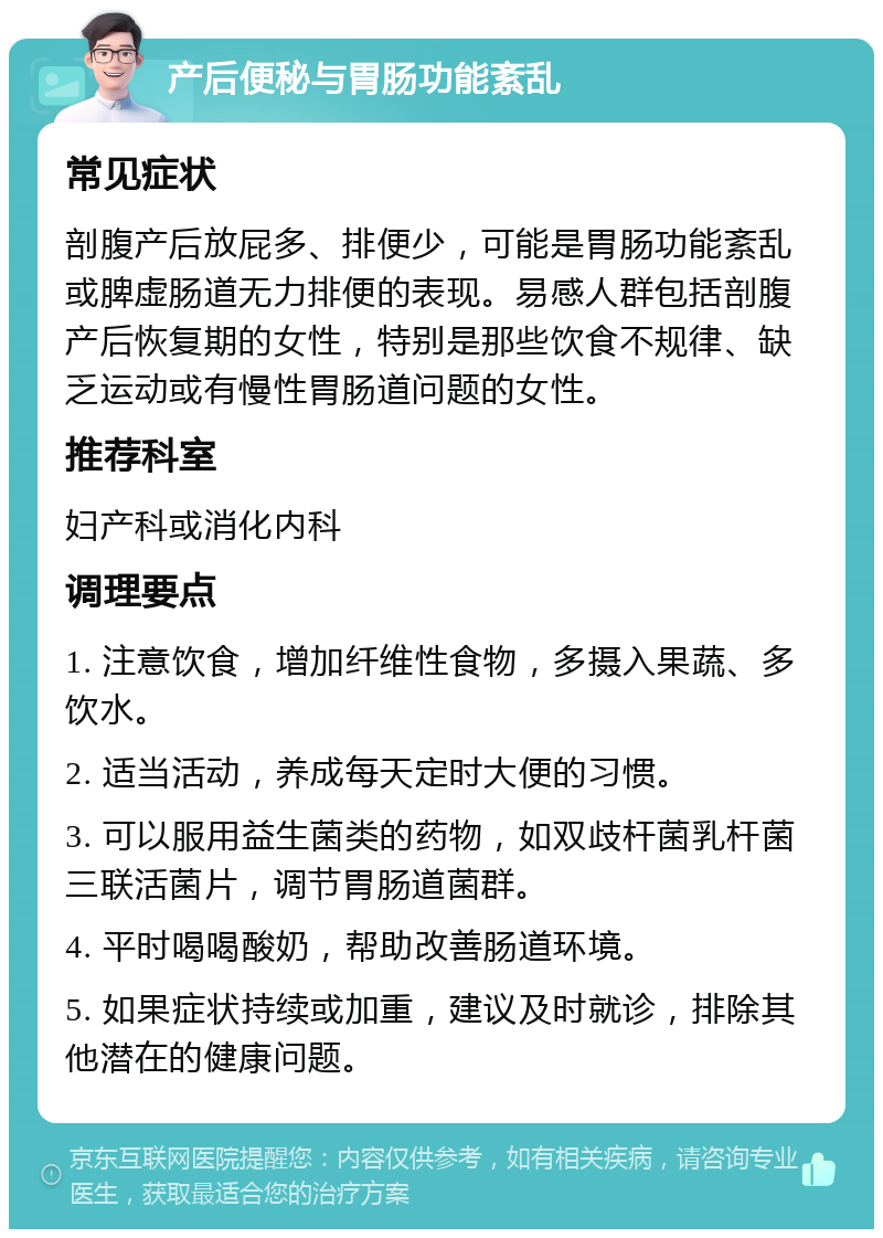 产后便秘与胃肠功能紊乱 常见症状 剖腹产后放屁多、排便少，可能是胃肠功能紊乱或脾虚肠道无力排便的表现。易感人群包括剖腹产后恢复期的女性，特别是那些饮食不规律、缺乏运动或有慢性胃肠道问题的女性。 推荐科室 妇产科或消化内科 调理要点 1. 注意饮食，增加纤维性食物，多摄入果蔬、多饮水。 2. 适当活动，养成每天定时大便的习惯。 3. 可以服用益生菌类的药物，如双歧杆菌乳杆菌三联活菌片，调节胃肠道菌群。 4. 平时喝喝酸奶，帮助改善肠道环境。 5. 如果症状持续或加重，建议及时就诊，排除其他潜在的健康问题。