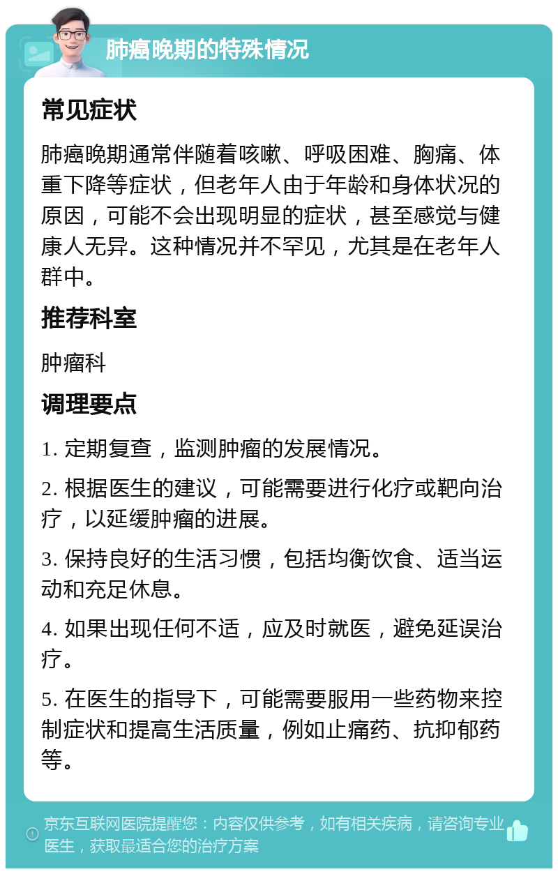 肺癌晚期的特殊情况 常见症状 肺癌晚期通常伴随着咳嗽、呼吸困难、胸痛、体重下降等症状，但老年人由于年龄和身体状况的原因，可能不会出现明显的症状，甚至感觉与健康人无异。这种情况并不罕见，尤其是在老年人群中。 推荐科室 肿瘤科 调理要点 1. 定期复查，监测肿瘤的发展情况。 2. 根据医生的建议，可能需要进行化疗或靶向治疗，以延缓肿瘤的进展。 3. 保持良好的生活习惯，包括均衡饮食、适当运动和充足休息。 4. 如果出现任何不适，应及时就医，避免延误治疗。 5. 在医生的指导下，可能需要服用一些药物来控制症状和提高生活质量，例如止痛药、抗抑郁药等。