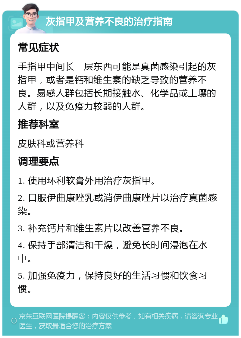 灰指甲及营养不良的治疗指南 常见症状 手指甲中间长一层东西可能是真菌感染引起的灰指甲，或者是钙和维生素的缺乏导致的营养不良。易感人群包括长期接触水、化学品或土壤的人群，以及免疫力较弱的人群。 推荐科室 皮肤科或营养科 调理要点 1. 使用环利软膏外用治疗灰指甲。 2. 口服伊曲康唑乳或消伊曲康唑片以治疗真菌感染。 3. 补充钙片和维生素片以改善营养不良。 4. 保持手部清洁和干燥，避免长时间浸泡在水中。 5. 加强免疫力，保持良好的生活习惯和饮食习惯。