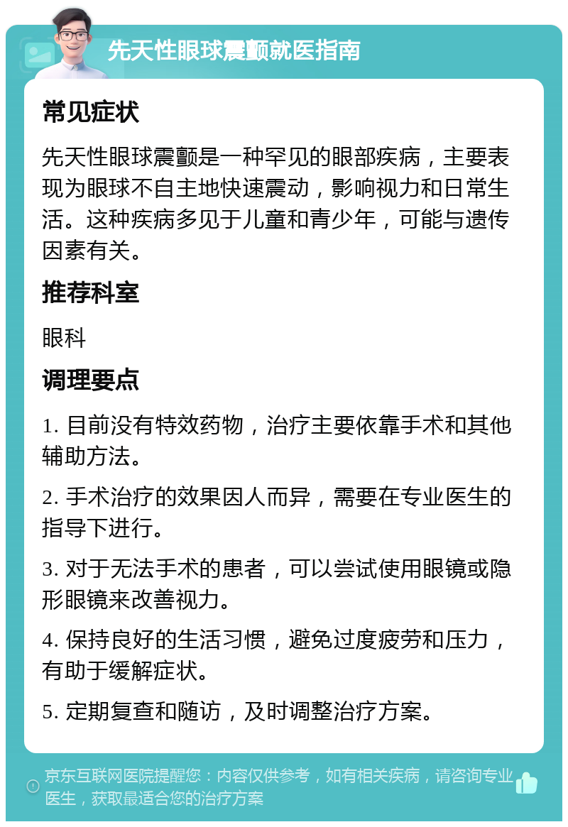 先天性眼球震颤就医指南 常见症状 先天性眼球震颤是一种罕见的眼部疾病，主要表现为眼球不自主地快速震动，影响视力和日常生活。这种疾病多见于儿童和青少年，可能与遗传因素有关。 推荐科室 眼科 调理要点 1. 目前没有特效药物，治疗主要依靠手术和其他辅助方法。 2. 手术治疗的效果因人而异，需要在专业医生的指导下进行。 3. 对于无法手术的患者，可以尝试使用眼镜或隐形眼镜来改善视力。 4. 保持良好的生活习惯，避免过度疲劳和压力，有助于缓解症状。 5. 定期复查和随访，及时调整治疗方案。