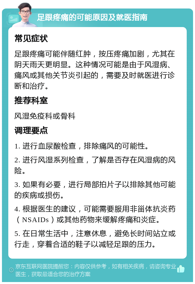 足跟疼痛的可能原因及就医指南 常见症状 足跟疼痛可能伴随红肿，按压疼痛加剧，尤其在阴天雨天更明显。这种情况可能是由于风湿病、痛风或其他关节炎引起的，需要及时就医进行诊断和治疗。 推荐科室 风湿免疫科或骨科 调理要点 1. 进行血尿酸检查，排除痛风的可能性。 2. 进行风湿系列检查，了解是否存在风湿病的风险。 3. 如果有必要，进行局部拍片子以排除其他可能的疾病或损伤。 4. 根据医生的建议，可能需要服用非甾体抗炎药（NSAIDs）或其他药物来缓解疼痛和炎症。 5. 在日常生活中，注意休息，避免长时间站立或行走，穿着合适的鞋子以减轻足跟的压力。