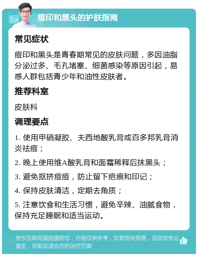 痘印和黑头的护肤指南 常见症状 痘印和黑头是青春期常见的皮肤问题，多因油脂分泌过多、毛孔堵塞、细菌感染等原因引起，易感人群包括青少年和油性皮肤者。 推荐科室 皮肤科 调理要点 1. 使用甲硝凝胶、夫西地酸乳膏或百多邦乳膏消炎祛痘； 2. 晚上使用维A酸乳膏和面霜稀释后抹黑头； 3. 避免抠挤痘痘，防止留下疤痕和印记； 4. 保持皮肤清洁，定期去角质； 5. 注意饮食和生活习惯，避免辛辣、油腻食物，保持充足睡眠和适当运动。