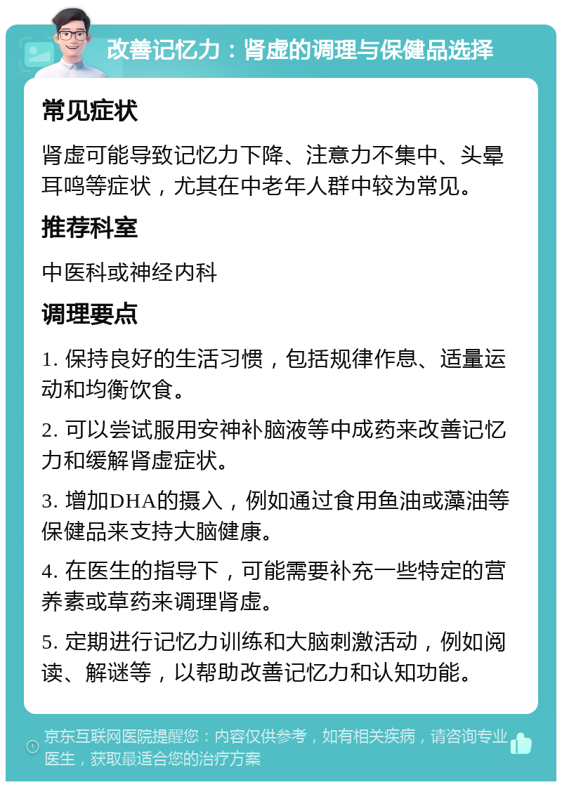 改善记忆力：肾虚的调理与保健品选择 常见症状 肾虚可能导致记忆力下降、注意力不集中、头晕耳鸣等症状，尤其在中老年人群中较为常见。 推荐科室 中医科或神经内科 调理要点 1. 保持良好的生活习惯，包括规律作息、适量运动和均衡饮食。 2. 可以尝试服用安神补脑液等中成药来改善记忆力和缓解肾虚症状。 3. 增加DHA的摄入，例如通过食用鱼油或藻油等保健品来支持大脑健康。 4. 在医生的指导下，可能需要补充一些特定的营养素或草药来调理肾虚。 5. 定期进行记忆力训练和大脑刺激活动，例如阅读、解谜等，以帮助改善记忆力和认知功能。