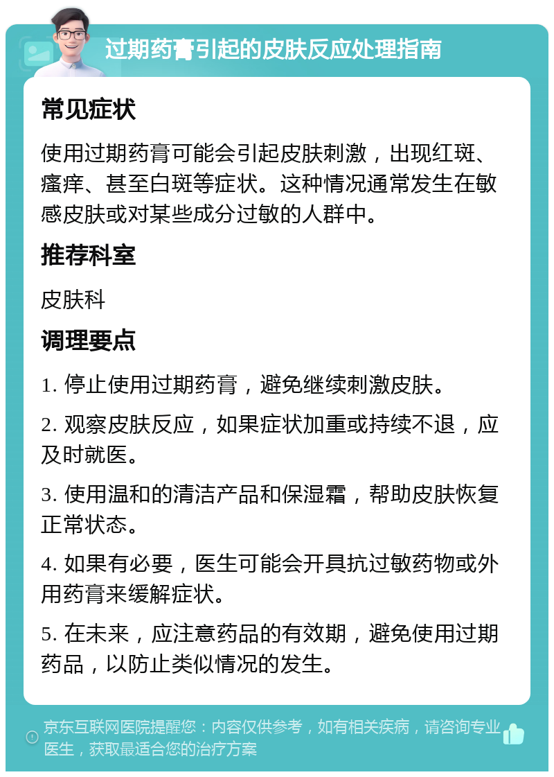 过期药膏引起的皮肤反应处理指南 常见症状 使用过期药膏可能会引起皮肤刺激，出现红斑、瘙痒、甚至白斑等症状。这种情况通常发生在敏感皮肤或对某些成分过敏的人群中。 推荐科室 皮肤科 调理要点 1. 停止使用过期药膏，避免继续刺激皮肤。 2. 观察皮肤反应，如果症状加重或持续不退，应及时就医。 3. 使用温和的清洁产品和保湿霜，帮助皮肤恢复正常状态。 4. 如果有必要，医生可能会开具抗过敏药物或外用药膏来缓解症状。 5. 在未来，应注意药品的有效期，避免使用过期药品，以防止类似情况的发生。