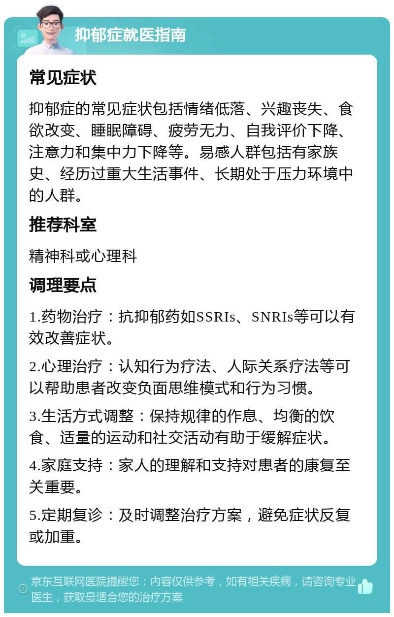 抑郁症就医指南 常见症状 抑郁症的常见症状包括情绪低落、兴趣丧失、食欲改变、睡眠障碍、疲劳无力、自我评价下降、注意力和集中力下降等。易感人群包括有家族史、经历过重大生活事件、长期处于压力环境中的人群。 推荐科室 精神科或心理科 调理要点 1.药物治疗：抗抑郁药如SSRIs、SNRIs等可以有效改善症状。 2.心理治疗：认知行为疗法、人际关系疗法等可以帮助患者改变负面思维模式和行为习惯。 3.生活方式调整：保持规律的作息、均衡的饮食、适量的运动和社交活动有助于缓解症状。 4.家庭支持：家人的理解和支持对患者的康复至关重要。 5.定期复诊：及时调整治疗方案，避免症状反复或加重。