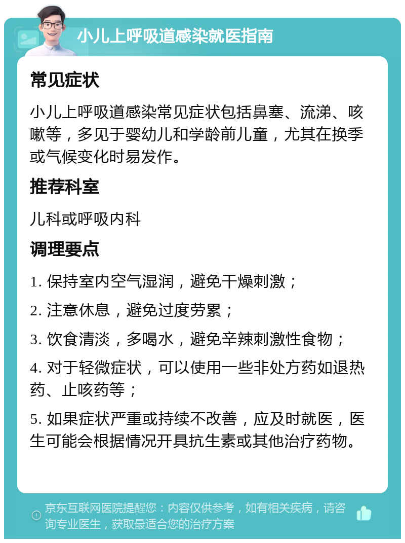 小儿上呼吸道感染就医指南 常见症状 小儿上呼吸道感染常见症状包括鼻塞、流涕、咳嗽等，多见于婴幼儿和学龄前儿童，尤其在换季或气候变化时易发作。 推荐科室 儿科或呼吸内科 调理要点 1. 保持室内空气湿润，避免干燥刺激； 2. 注意休息，避免过度劳累； 3. 饮食清淡，多喝水，避免辛辣刺激性食物； 4. 对于轻微症状，可以使用一些非处方药如退热药、止咳药等； 5. 如果症状严重或持续不改善，应及时就医，医生可能会根据情况开具抗生素或其他治疗药物。