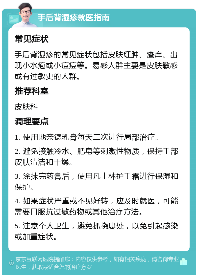 手后背湿疹就医指南 常见症状 手后背湿疹的常见症状包括皮肤红肿、瘙痒、出现小水疱或小痘痘等。易感人群主要是皮肤敏感或有过敏史的人群。 推荐科室 皮肤科 调理要点 1. 使用地奈德乳膏每天三次进行局部治疗。 2. 避免接触冷水、肥皂等刺激性物质，保持手部皮肤清洁和干燥。 3. 涂抹完药膏后，使用凡士林护手霜进行保湿和保护。 4. 如果症状严重或不见好转，应及时就医，可能需要口服抗过敏药物或其他治疗方法。 5. 注意个人卫生，避免抓挠患处，以免引起感染或加重症状。