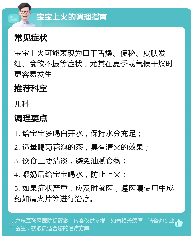 宝宝上火的调理指南 常见症状 宝宝上火可能表现为口干舌燥、便秘、皮肤发红、食欲不振等症状，尤其在夏季或气候干燥时更容易发生。 推荐科室 儿科 调理要点 1. 给宝宝多喝白开水，保持水分充足； 2. 适量喝菊花泡的茶，具有清火的效果； 3. 饮食上要清淡，避免油腻食物； 4. 喂奶后给宝宝喝水，防止上火； 5. 如果症状严重，应及时就医，遵医嘱使用中成药如清火片等进行治疗。