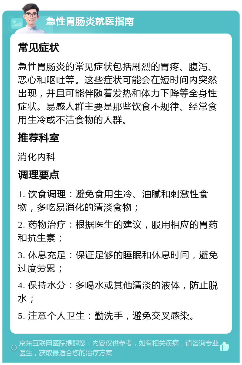 急性胃肠炎就医指南 常见症状 急性胃肠炎的常见症状包括剧烈的胃疼、腹泻、恶心和呕吐等。这些症状可能会在短时间内突然出现，并且可能伴随着发热和体力下降等全身性症状。易感人群主要是那些饮食不规律、经常食用生冷或不洁食物的人群。 推荐科室 消化内科 调理要点 1. 饮食调理：避免食用生冷、油腻和刺激性食物，多吃易消化的清淡食物； 2. 药物治疗：根据医生的建议，服用相应的胃药和抗生素； 3. 休息充足：保证足够的睡眠和休息时间，避免过度劳累； 4. 保持水分：多喝水或其他清淡的液体，防止脱水； 5. 注意个人卫生：勤洗手，避免交叉感染。