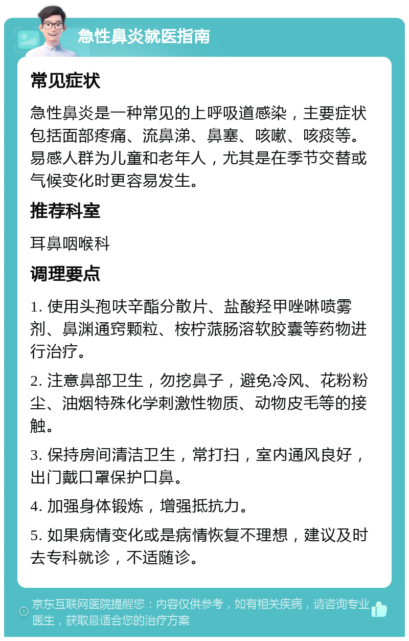 急性鼻炎就医指南 常见症状 急性鼻炎是一种常见的上呼吸道感染，主要症状包括面部疼痛、流鼻涕、鼻塞、咳嗽、咳痰等。易感人群为儿童和老年人，尤其是在季节交替或气候变化时更容易发生。 推荐科室 耳鼻咽喉科 调理要点 1. 使用头孢呋辛酯分散片、盐酸羟甲唑啉喷雾剂、鼻渊通窍颗粒、桉柠蒎肠溶软胶囊等药物进行治疗。 2. 注意鼻部卫生，勿挖鼻子，避免冷风、花粉粉尘、油烟特殊化学刺激性物质、动物皮毛等的接触。 3. 保持房间清洁卫生，常打扫，室内通风良好，出门戴口罩保护口鼻。 4. 加强身体锻炼，增强抵抗力。 5. 如果病情变化或是病情恢复不理想，建议及时去专科就诊，不适随诊。