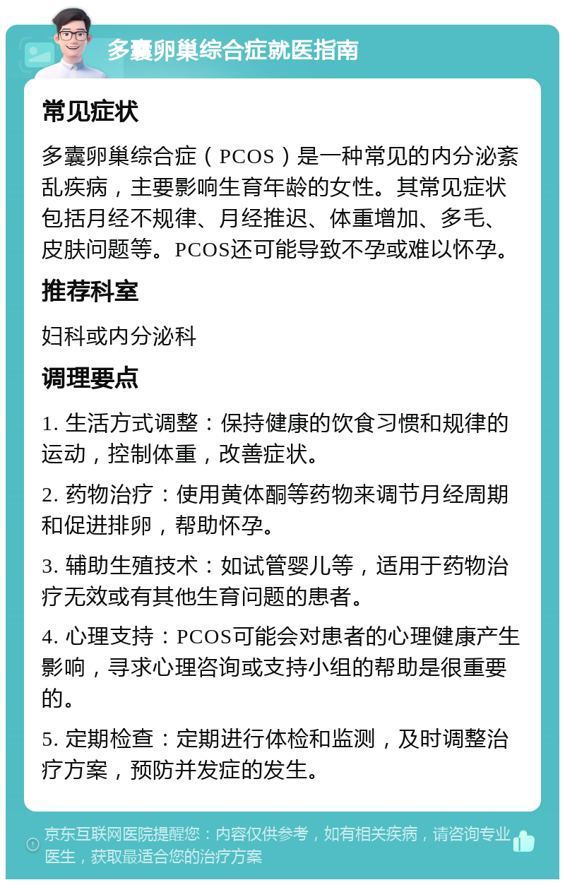 多囊卵巢综合症就医指南 常见症状 多囊卵巢综合症（PCOS）是一种常见的内分泌紊乱疾病，主要影响生育年龄的女性。其常见症状包括月经不规律、月经推迟、体重增加、多毛、皮肤问题等。PCOS还可能导致不孕或难以怀孕。 推荐科室 妇科或内分泌科 调理要点 1. 生活方式调整：保持健康的饮食习惯和规律的运动，控制体重，改善症状。 2. 药物治疗：使用黄体酮等药物来调节月经周期和促进排卵，帮助怀孕。 3. 辅助生殖技术：如试管婴儿等，适用于药物治疗无效或有其他生育问题的患者。 4. 心理支持：PCOS可能会对患者的心理健康产生影响，寻求心理咨询或支持小组的帮助是很重要的。 5. 定期检查：定期进行体检和监测，及时调整治疗方案，预防并发症的发生。