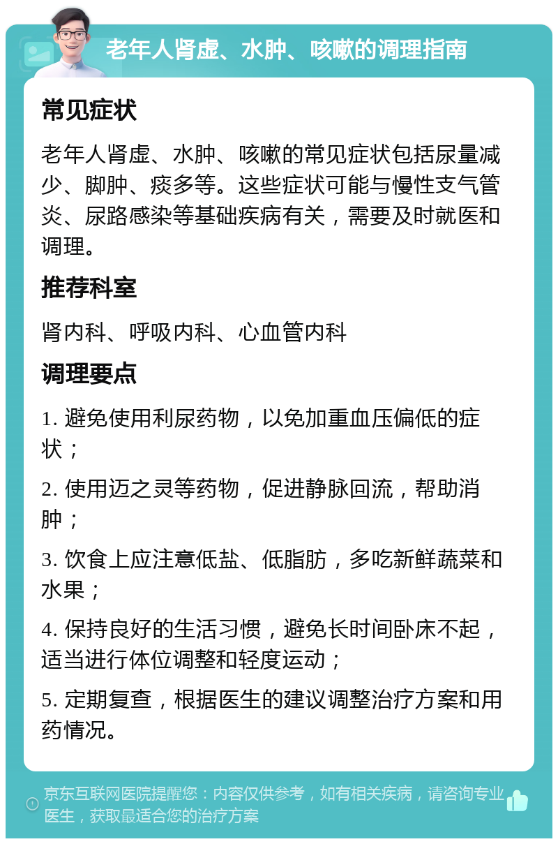 老年人肾虚、水肿、咳嗽的调理指南 常见症状 老年人肾虚、水肿、咳嗽的常见症状包括尿量减少、脚肿、痰多等。这些症状可能与慢性支气管炎、尿路感染等基础疾病有关，需要及时就医和调理。 推荐科室 肾内科、呼吸内科、心血管内科 调理要点 1. 避免使用利尿药物，以免加重血压偏低的症状； 2. 使用迈之灵等药物，促进静脉回流，帮助消肿； 3. 饮食上应注意低盐、低脂肪，多吃新鲜蔬菜和水果； 4. 保持良好的生活习惯，避免长时间卧床不起，适当进行体位调整和轻度运动； 5. 定期复查，根据医生的建议调整治疗方案和用药情况。