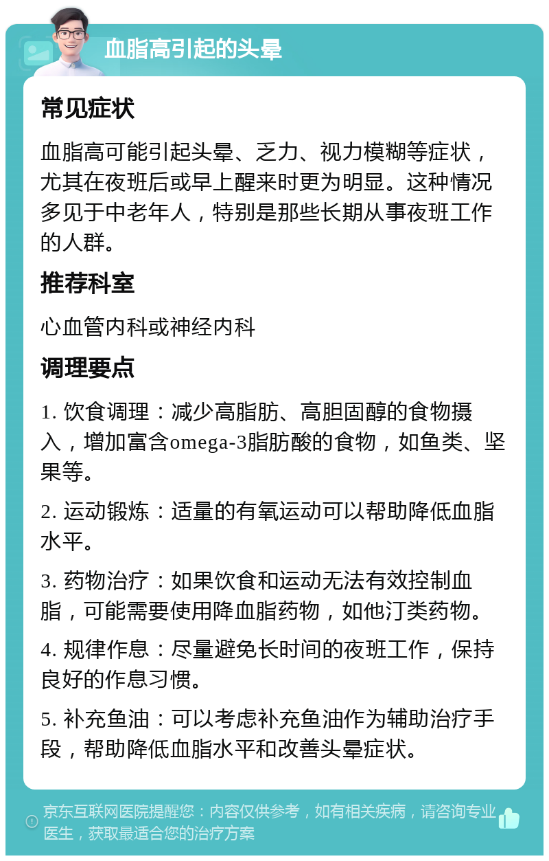 血脂高引起的头晕 常见症状 血脂高可能引起头晕、乏力、视力模糊等症状，尤其在夜班后或早上醒来时更为明显。这种情况多见于中老年人，特别是那些长期从事夜班工作的人群。 推荐科室 心血管内科或神经内科 调理要点 1. 饮食调理：减少高脂肪、高胆固醇的食物摄入，增加富含omega-3脂肪酸的食物，如鱼类、坚果等。 2. 运动锻炼：适量的有氧运动可以帮助降低血脂水平。 3. 药物治疗：如果饮食和运动无法有效控制血脂，可能需要使用降血脂药物，如他汀类药物。 4. 规律作息：尽量避免长时间的夜班工作，保持良好的作息习惯。 5. 补充鱼油：可以考虑补充鱼油作为辅助治疗手段，帮助降低血脂水平和改善头晕症状。