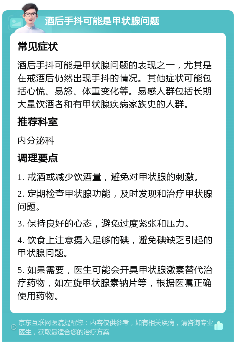 酒后手抖可能是甲状腺问题 常见症状 酒后手抖可能是甲状腺问题的表现之一，尤其是在戒酒后仍然出现手抖的情况。其他症状可能包括心慌、易怒、体重变化等。易感人群包括长期大量饮酒者和有甲状腺疾病家族史的人群。 推荐科室 内分泌科 调理要点 1. 戒酒或减少饮酒量，避免对甲状腺的刺激。 2. 定期检查甲状腺功能，及时发现和治疗甲状腺问题。 3. 保持良好的心态，避免过度紧张和压力。 4. 饮食上注意摄入足够的碘，避免碘缺乏引起的甲状腺问题。 5. 如果需要，医生可能会开具甲状腺激素替代治疗药物，如左旋甲状腺素钠片等，根据医嘱正确使用药物。