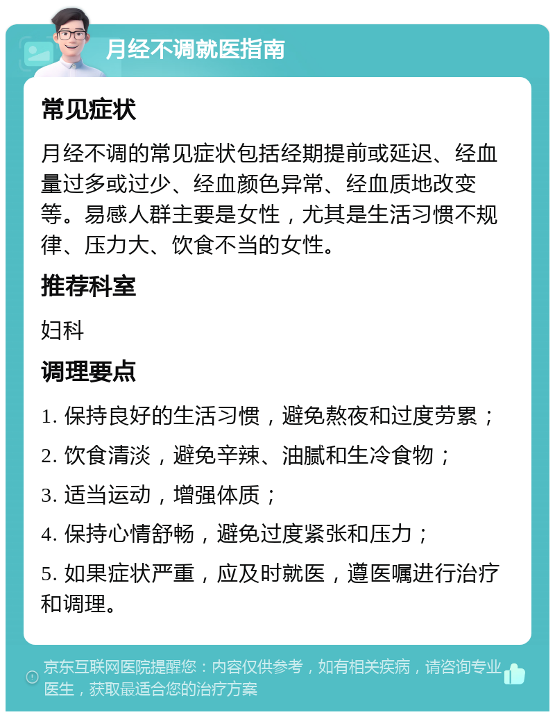 月经不调就医指南 常见症状 月经不调的常见症状包括经期提前或延迟、经血量过多或过少、经血颜色异常、经血质地改变等。易感人群主要是女性，尤其是生活习惯不规律、压力大、饮食不当的女性。 推荐科室 妇科 调理要点 1. 保持良好的生活习惯，避免熬夜和过度劳累； 2. 饮食清淡，避免辛辣、油腻和生冷食物； 3. 适当运动，增强体质； 4. 保持心情舒畅，避免过度紧张和压力； 5. 如果症状严重，应及时就医，遵医嘱进行治疗和调理。