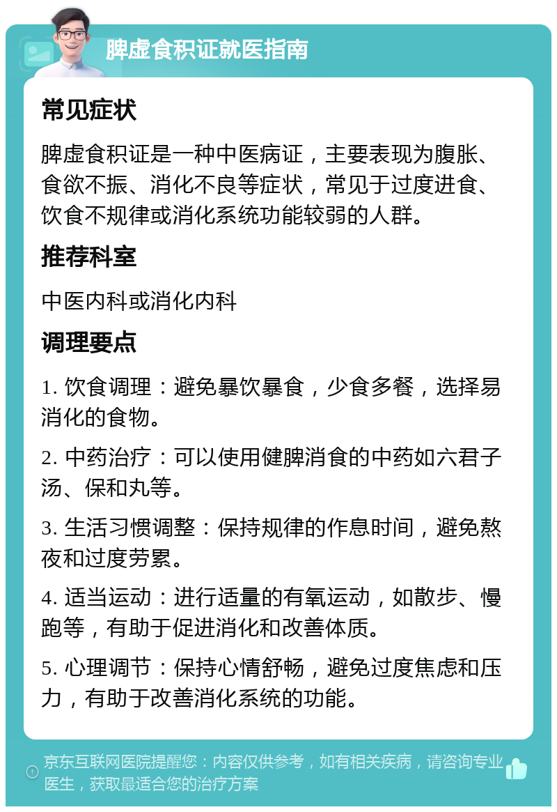 脾虚食积证就医指南 常见症状 脾虚食积证是一种中医病证，主要表现为腹胀、食欲不振、消化不良等症状，常见于过度进食、饮食不规律或消化系统功能较弱的人群。 推荐科室 中医内科或消化内科 调理要点 1. 饮食调理：避免暴饮暴食，少食多餐，选择易消化的食物。 2. 中药治疗：可以使用健脾消食的中药如六君子汤、保和丸等。 3. 生活习惯调整：保持规律的作息时间，避免熬夜和过度劳累。 4. 适当运动：进行适量的有氧运动，如散步、慢跑等，有助于促进消化和改善体质。 5. 心理调节：保持心情舒畅，避免过度焦虑和压力，有助于改善消化系统的功能。