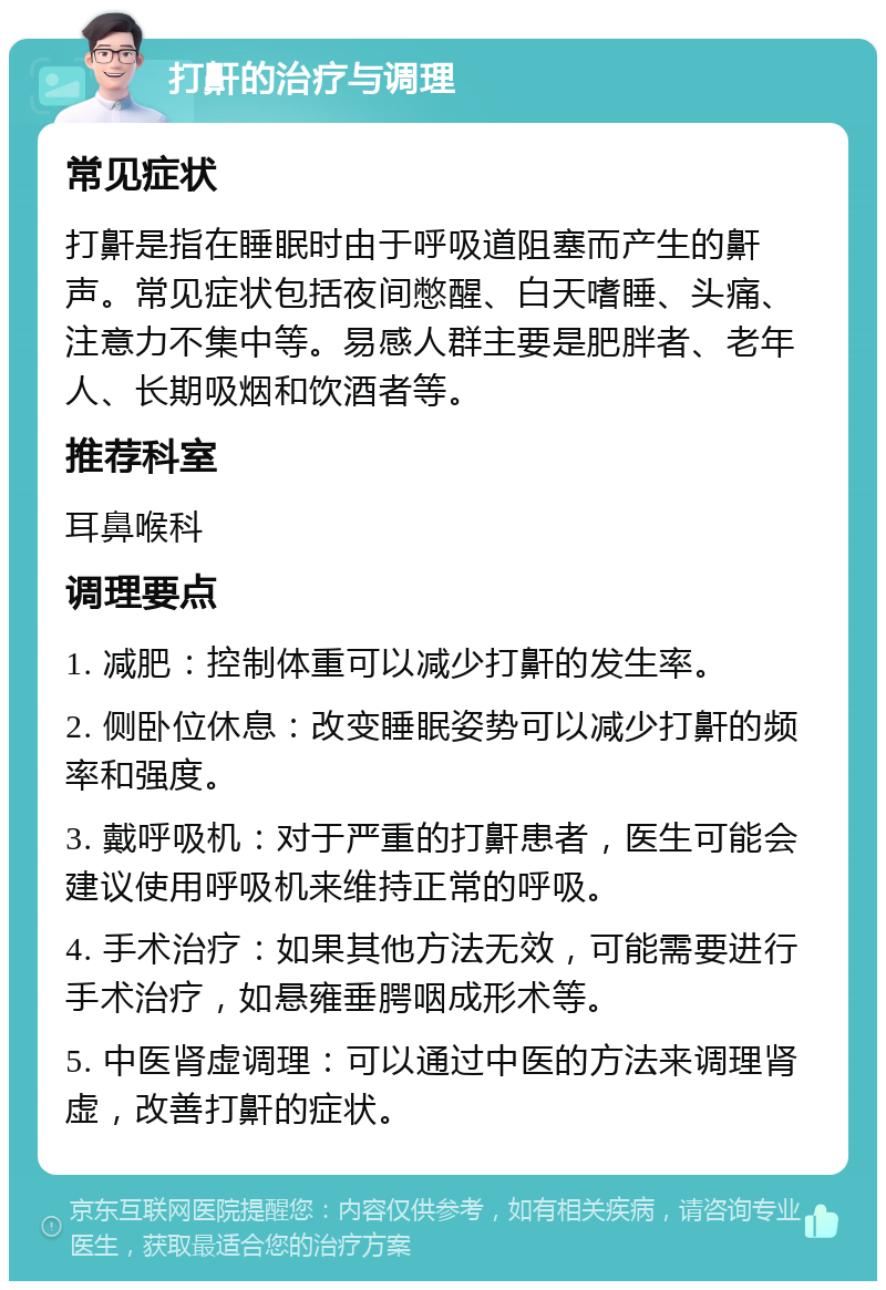 打鼾的治疗与调理 常见症状 打鼾是指在睡眠时由于呼吸道阻塞而产生的鼾声。常见症状包括夜间憋醒、白天嗜睡、头痛、注意力不集中等。易感人群主要是肥胖者、老年人、长期吸烟和饮酒者等。 推荐科室 耳鼻喉科 调理要点 1. 减肥：控制体重可以减少打鼾的发生率。 2. 侧卧位休息：改变睡眠姿势可以减少打鼾的频率和强度。 3. 戴呼吸机：对于严重的打鼾患者，医生可能会建议使用呼吸机来维持正常的呼吸。 4. 手术治疗：如果其他方法无效，可能需要进行手术治疗，如悬雍垂腭咽成形术等。 5. 中医肾虚调理：可以通过中医的方法来调理肾虚，改善打鼾的症状。