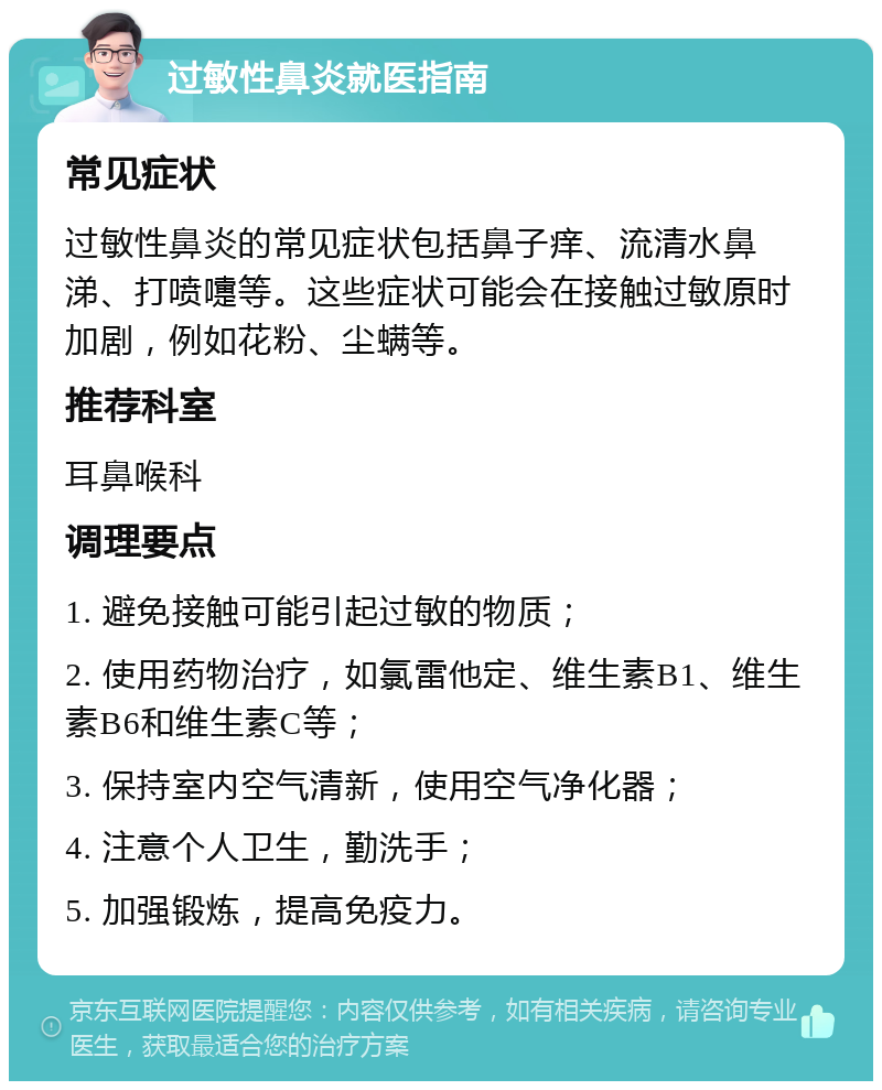 过敏性鼻炎就医指南 常见症状 过敏性鼻炎的常见症状包括鼻子痒、流清水鼻涕、打喷嚏等。这些症状可能会在接触过敏原时加剧，例如花粉、尘螨等。 推荐科室 耳鼻喉科 调理要点 1. 避免接触可能引起过敏的物质； 2. 使用药物治疗，如氯雷他定、维生素B1、维生素B6和维生素C等； 3. 保持室内空气清新，使用空气净化器； 4. 注意个人卫生，勤洗手； 5. 加强锻炼，提高免疫力。