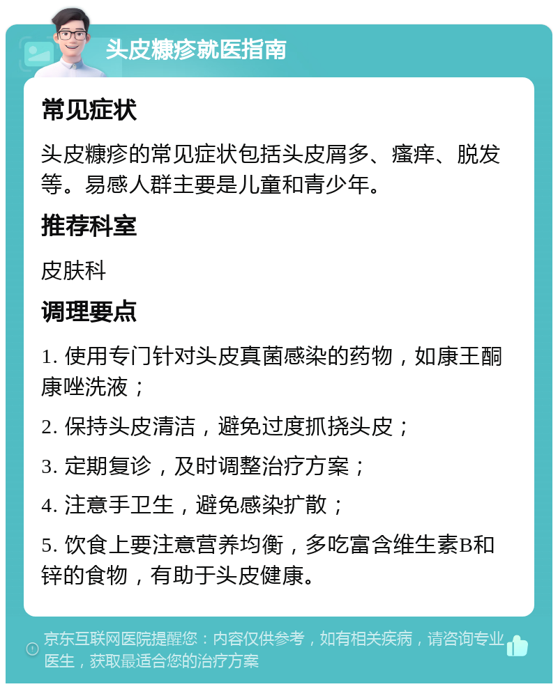 头皮糠疹就医指南 常见症状 头皮糠疹的常见症状包括头皮屑多、瘙痒、脱发等。易感人群主要是儿童和青少年。 推荐科室 皮肤科 调理要点 1. 使用专门针对头皮真菌感染的药物，如康王酮康唑洗液； 2. 保持头皮清洁，避免过度抓挠头皮； 3. 定期复诊，及时调整治疗方案； 4. 注意手卫生，避免感染扩散； 5. 饮食上要注意营养均衡，多吃富含维生素B和锌的食物，有助于头皮健康。