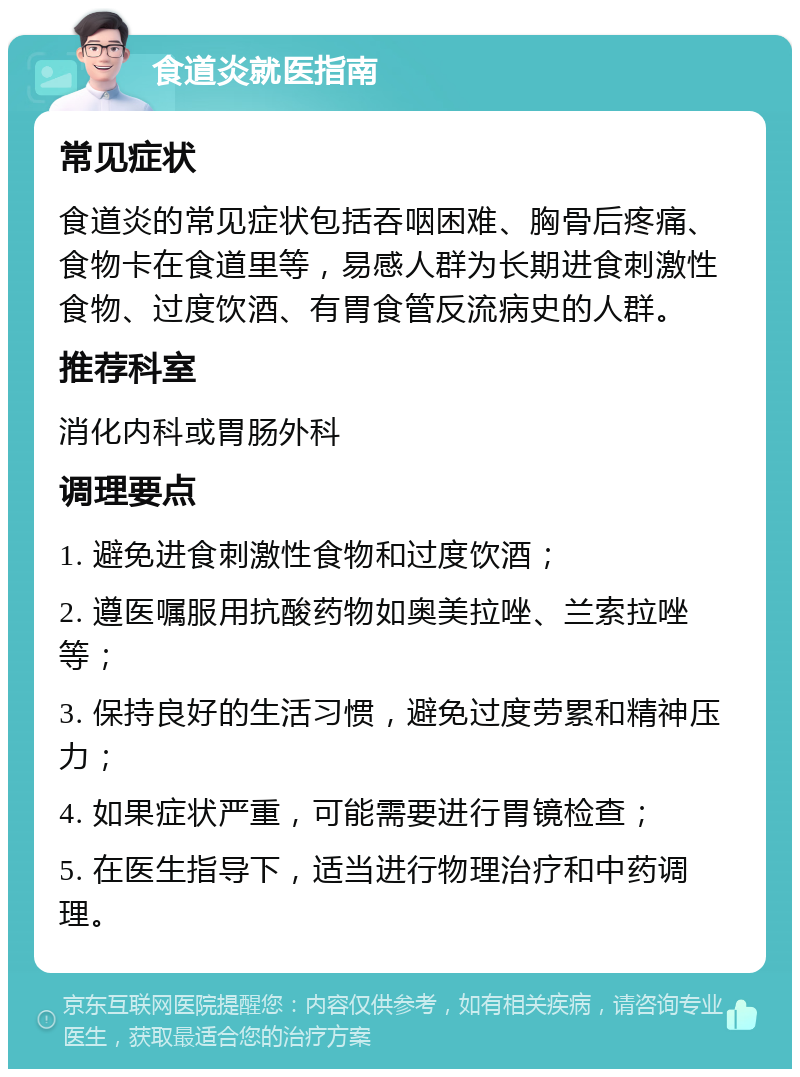 食道炎就医指南 常见症状 食道炎的常见症状包括吞咽困难、胸骨后疼痛、食物卡在食道里等，易感人群为长期进食刺激性食物、过度饮酒、有胃食管反流病史的人群。 推荐科室 消化内科或胃肠外科 调理要点 1. 避免进食刺激性食物和过度饮酒； 2. 遵医嘱服用抗酸药物如奥美拉唑、兰索拉唑等； 3. 保持良好的生活习惯，避免过度劳累和精神压力； 4. 如果症状严重，可能需要进行胃镜检查； 5. 在医生指导下，适当进行物理治疗和中药调理。