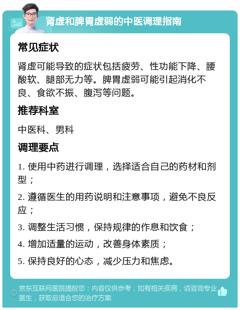 肾虚和脾胃虚弱的中医调理指南 常见症状 肾虚可能导致的症状包括疲劳、性功能下降、腰酸软、腿部无力等。脾胃虚弱可能引起消化不良、食欲不振、腹泻等问题。 推荐科室 中医科、男科 调理要点 1. 使用中药进行调理，选择适合自己的药材和剂型； 2. 遵循医生的用药说明和注意事项，避免不良反应； 3. 调整生活习惯，保持规律的作息和饮食； 4. 增加适量的运动，改善身体素质； 5. 保持良好的心态，减少压力和焦虑。