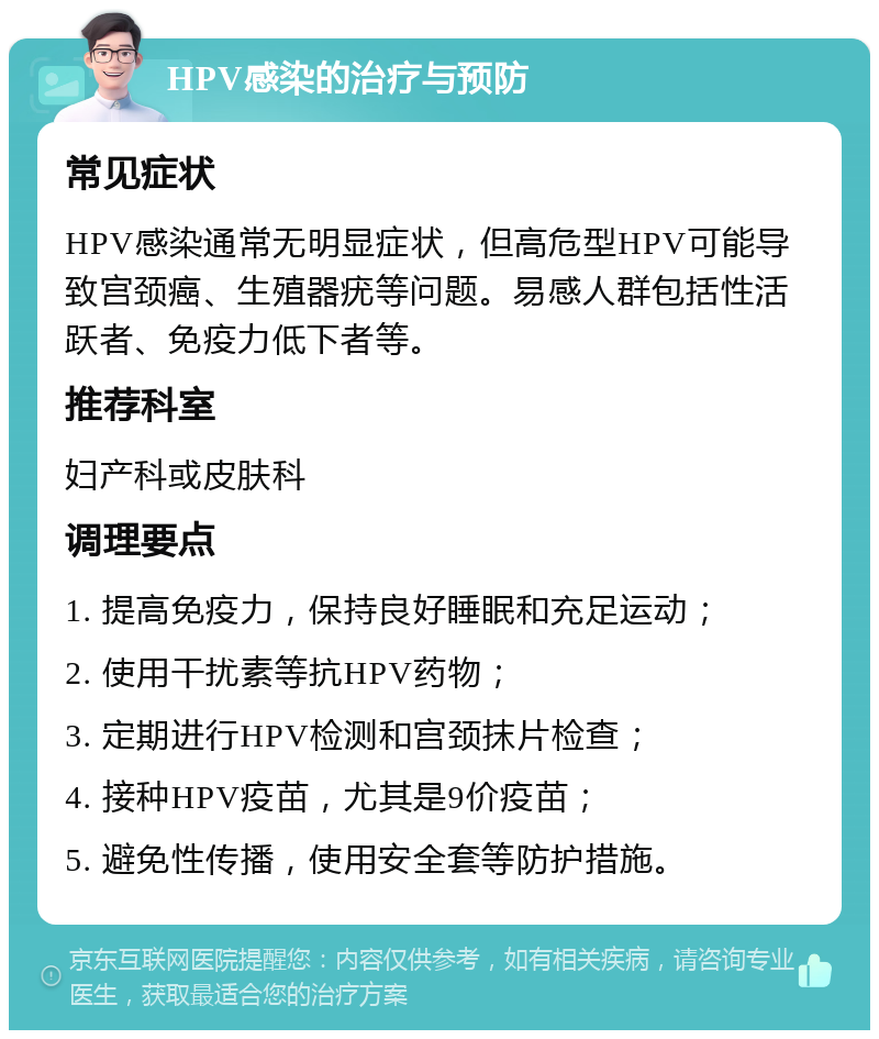 HPV感染的治疗与预防 常见症状 HPV感染通常无明显症状，但高危型HPV可能导致宫颈癌、生殖器疣等问题。易感人群包括性活跃者、免疫力低下者等。 推荐科室 妇产科或皮肤科 调理要点 1. 提高免疫力，保持良好睡眠和充足运动； 2. 使用干扰素等抗HPV药物； 3. 定期进行HPV检测和宫颈抹片检查； 4. 接种HPV疫苗，尤其是9价疫苗； 5. 避免性传播，使用安全套等防护措施。