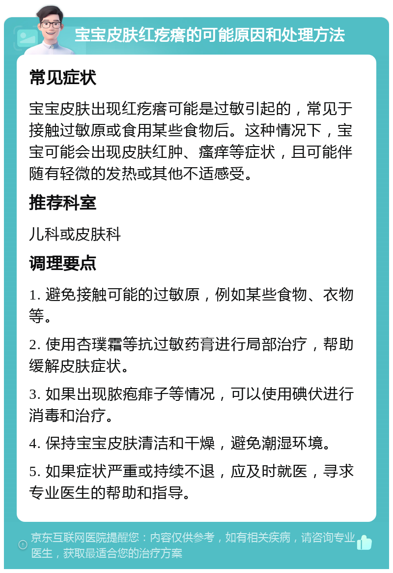 宝宝皮肤红疙瘩的可能原因和处理方法 常见症状 宝宝皮肤出现红疙瘩可能是过敏引起的，常见于接触过敏原或食用某些食物后。这种情况下，宝宝可能会出现皮肤红肿、瘙痒等症状，且可能伴随有轻微的发热或其他不适感受。 推荐科室 儿科或皮肤科 调理要点 1. 避免接触可能的过敏原，例如某些食物、衣物等。 2. 使用杏璞霜等抗过敏药膏进行局部治疗，帮助缓解皮肤症状。 3. 如果出现脓疱痱子等情况，可以使用碘伏进行消毒和治疗。 4. 保持宝宝皮肤清洁和干燥，避免潮湿环境。 5. 如果症状严重或持续不退，应及时就医，寻求专业医生的帮助和指导。