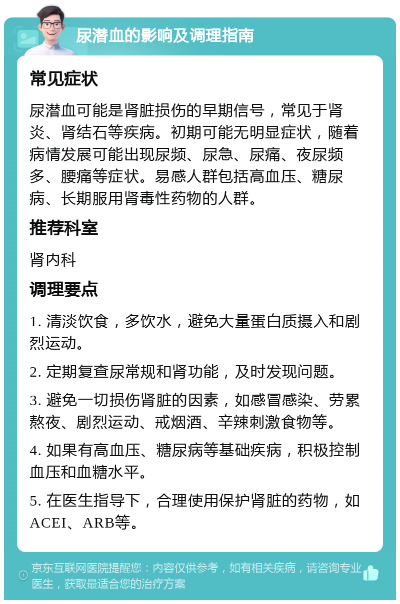 尿潜血的影响及调理指南 常见症状 尿潜血可能是肾脏损伤的早期信号，常见于肾炎、肾结石等疾病。初期可能无明显症状，随着病情发展可能出现尿频、尿急、尿痛、夜尿频多、腰痛等症状。易感人群包括高血压、糖尿病、长期服用肾毒性药物的人群。 推荐科室 肾内科 调理要点 1. 清淡饮食，多饮水，避免大量蛋白质摄入和剧烈运动。 2. 定期复查尿常规和肾功能，及时发现问题。 3. 避免一切损伤肾脏的因素，如感冒感染、劳累熬夜、剧烈运动、戒烟酒、辛辣刺激食物等。 4. 如果有高血压、糖尿病等基础疾病，积极控制血压和血糖水平。 5. 在医生指导下，合理使用保护肾脏的药物，如ACEI、ARB等。