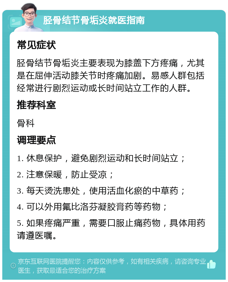 胫骨结节骨垢炎就医指南 常见症状 胫骨结节骨垢炎主要表现为膝盖下方疼痛，尤其是在屈伸活动膝关节时疼痛加剧。易感人群包括经常进行剧烈运动或长时间站立工作的人群。 推荐科室 骨科 调理要点 1. 休息保护，避免剧烈运动和长时间站立； 2. 注意保暖，防止受凉； 3. 每天烫洗患处，使用活血化瘀的中草药； 4. 可以外用氟比洛芬凝胶膏药等药物； 5. 如果疼痛严重，需要口服止痛药物，具体用药请遵医嘱。