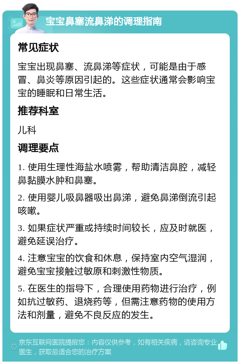 宝宝鼻塞流鼻涕的调理指南 常见症状 宝宝出现鼻塞、流鼻涕等症状，可能是由于感冒、鼻炎等原因引起的。这些症状通常会影响宝宝的睡眠和日常生活。 推荐科室 儿科 调理要点 1. 使用生理性海盐水喷雾，帮助清洁鼻腔，减轻鼻黏膜水肿和鼻塞。 2. 使用婴儿吸鼻器吸出鼻涕，避免鼻涕倒流引起咳嗽。 3. 如果症状严重或持续时间较长，应及时就医，避免延误治疗。 4. 注意宝宝的饮食和休息，保持室内空气湿润，避免宝宝接触过敏原和刺激性物质。 5. 在医生的指导下，合理使用药物进行治疗，例如抗过敏药、退烧药等，但需注意药物的使用方法和剂量，避免不良反应的发生。