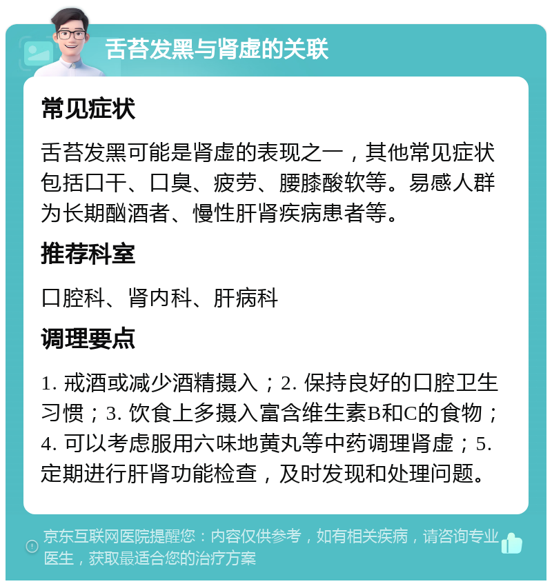 舌苔发黑与肾虚的关联 常见症状 舌苔发黑可能是肾虚的表现之一，其他常见症状包括口干、口臭、疲劳、腰膝酸软等。易感人群为长期酗酒者、慢性肝肾疾病患者等。 推荐科室 口腔科、肾内科、肝病科 调理要点 1. 戒酒或减少酒精摄入；2. 保持良好的口腔卫生习惯；3. 饮食上多摄入富含维生素B和C的食物；4. 可以考虑服用六味地黄丸等中药调理肾虚；5. 定期进行肝肾功能检查，及时发现和处理问题。