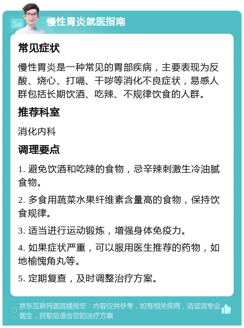 慢性胃炎就医指南 常见症状 慢性胃炎是一种常见的胃部疾病，主要表现为反酸、烧心、打嗝、干哕等消化不良症状，易感人群包括长期饮酒、吃辣、不规律饮食的人群。 推荐科室 消化内科 调理要点 1. 避免饮酒和吃辣的食物，忌辛辣刺激生冷油腻食物。 2. 多食用蔬菜水果纤维素含量高的食物，保持饮食规律。 3. 适当进行运动锻炼，增强身体免疫力。 4. 如果症状严重，可以服用医生推荐的药物，如地榆愧角丸等。 5. 定期复查，及时调整治疗方案。