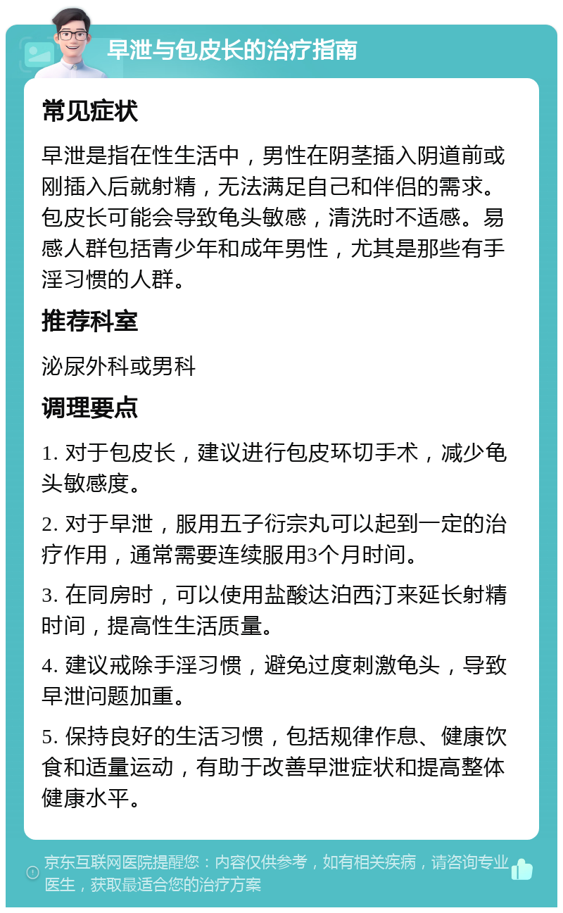 早泄与包皮长的治疗指南 常见症状 早泄是指在性生活中，男性在阴茎插入阴道前或刚插入后就射精，无法满足自己和伴侣的需求。包皮长可能会导致龟头敏感，清洗时不适感。易感人群包括青少年和成年男性，尤其是那些有手淫习惯的人群。 推荐科室 泌尿外科或男科 调理要点 1. 对于包皮长，建议进行包皮环切手术，减少龟头敏感度。 2. 对于早泄，服用五子衍宗丸可以起到一定的治疗作用，通常需要连续服用3个月时间。 3. 在同房时，可以使用盐酸达泊西汀来延长射精时间，提高性生活质量。 4. 建议戒除手淫习惯，避免过度刺激龟头，导致早泄问题加重。 5. 保持良好的生活习惯，包括规律作息、健康饮食和适量运动，有助于改善早泄症状和提高整体健康水平。