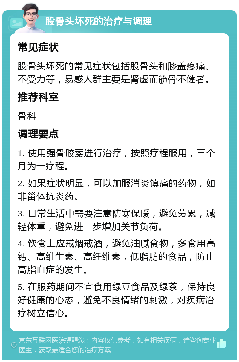 股骨头坏死的治疗与调理 常见症状 股骨头坏死的常见症状包括股骨头和膝盖疼痛、不受力等，易感人群主要是肾虚而筋骨不健者。 推荐科室 骨科 调理要点 1. 使用强骨胶囊进行治疗，按照疗程服用，三个月为一疗程。 2. 如果症状明显，可以加服消炎镇痛的药物，如非甾体抗炎药。 3. 日常生活中需要注意防寒保暖，避免劳累，减轻体重，避免进一步增加关节负荷。 4. 饮食上应戒烟戒酒，避免油腻食物，多食用高钙、高维生素、高纤维素，低脂肪的食品，防止高脂血症的发生。 5. 在服药期间不宜食用绿豆食品及绿茶，保持良好健康的心态，避免不良情绪的刺激，对疾病治疗树立信心。