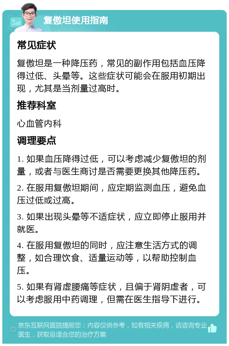 复傲坦使用指南 常见症状 复傲坦是一种降压药，常见的副作用包括血压降得过低、头晕等。这些症状可能会在服用初期出现，尤其是当剂量过高时。 推荐科室 心血管内科 调理要点 1. 如果血压降得过低，可以考虑减少复傲坦的剂量，或者与医生商讨是否需要更换其他降压药。 2. 在服用复傲坦期间，应定期监测血压，避免血压过低或过高。 3. 如果出现头晕等不适症状，应立即停止服用并就医。 4. 在服用复傲坦的同时，应注意生活方式的调整，如合理饮食、适量运动等，以帮助控制血压。 5. 如果有肾虚腰痛等症状，且偏于肾阴虚者，可以考虑服用中药调理，但需在医生指导下进行。