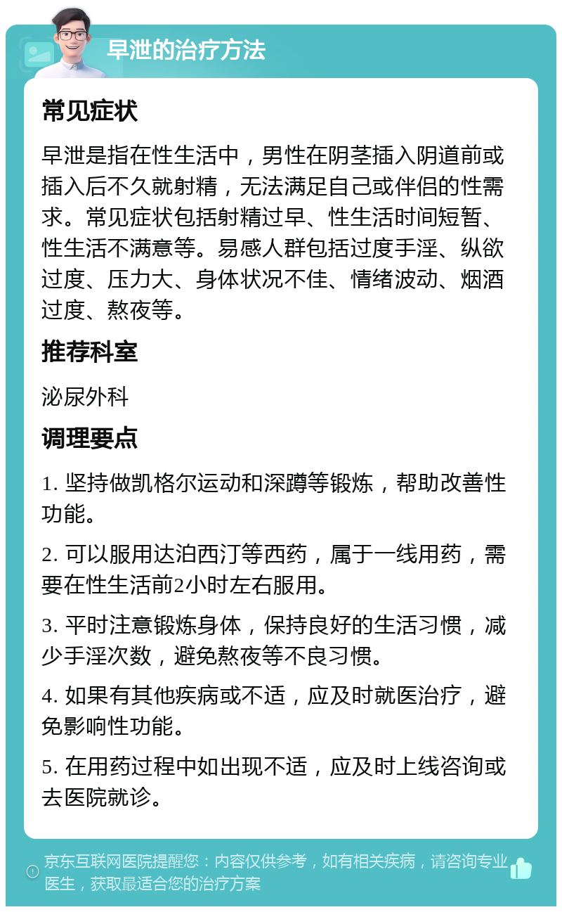 早泄的治疗方法 常见症状 早泄是指在性生活中，男性在阴茎插入阴道前或插入后不久就射精，无法满足自己或伴侣的性需求。常见症状包括射精过早、性生活时间短暂、性生活不满意等。易感人群包括过度手淫、纵欲过度、压力大、身体状况不佳、情绪波动、烟酒过度、熬夜等。 推荐科室 泌尿外科 调理要点 1. 坚持做凯格尔运动和深蹲等锻炼，帮助改善性功能。 2. 可以服用达泊西汀等西药，属于一线用药，需要在性生活前2小时左右服用。 3. 平时注意锻炼身体，保持良好的生活习惯，减少手淫次数，避免熬夜等不良习惯。 4. 如果有其他疾病或不适，应及时就医治疗，避免影响性功能。 5. 在用药过程中如出现不适，应及时上线咨询或去医院就诊。