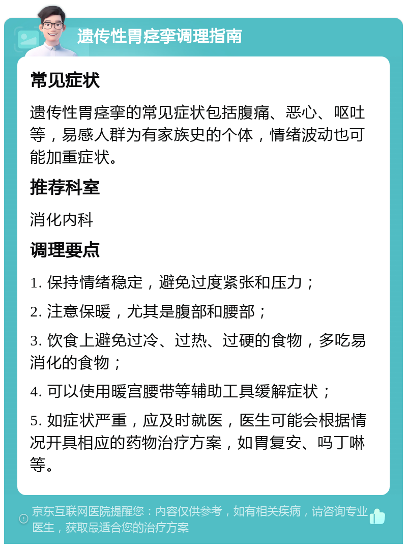 遗传性胃痉挛调理指南 常见症状 遗传性胃痉挛的常见症状包括腹痛、恶心、呕吐等，易感人群为有家族史的个体，情绪波动也可能加重症状。 推荐科室 消化内科 调理要点 1. 保持情绪稳定，避免过度紧张和压力； 2. 注意保暖，尤其是腹部和腰部； 3. 饮食上避免过冷、过热、过硬的食物，多吃易消化的食物； 4. 可以使用暖宫腰带等辅助工具缓解症状； 5. 如症状严重，应及时就医，医生可能会根据情况开具相应的药物治疗方案，如胃复安、吗丁啉等。