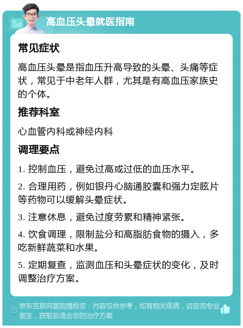 高血压头晕就医指南 常见症状 高血压头晕是指血压升高导致的头晕、头痛等症状，常见于中老年人群，尤其是有高血压家族史的个体。 推荐科室 心血管内科或神经内科 调理要点 1. 控制血压，避免过高或过低的血压水平。 2. 合理用药，例如银丹心脑通胶囊和强力定眩片等药物可以缓解头晕症状。 3. 注意休息，避免过度劳累和精神紧张。 4. 饮食调理，限制盐分和高脂肪食物的摄入，多吃新鲜蔬菜和水果。 5. 定期复查，监测血压和头晕症状的变化，及时调整治疗方案。