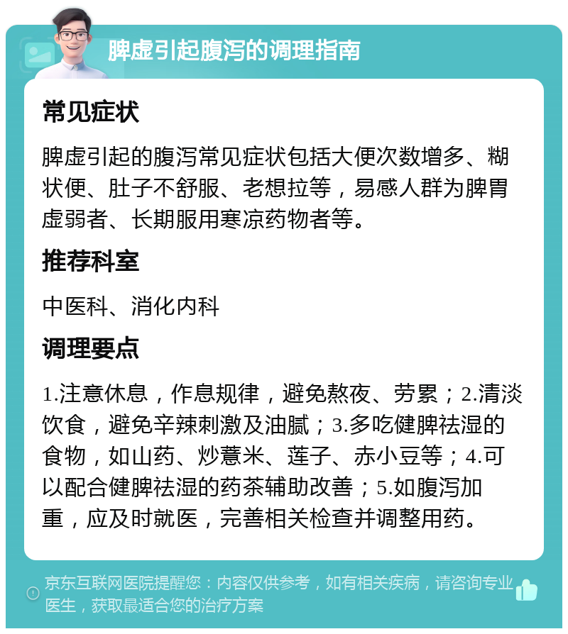 脾虚引起腹泻的调理指南 常见症状 脾虚引起的腹泻常见症状包括大便次数增多、糊状便、肚子不舒服、老想拉等，易感人群为脾胃虚弱者、长期服用寒凉药物者等。 推荐科室 中医科、消化内科 调理要点 1.注意休息，作息规律，避免熬夜、劳累；2.清淡饮食，避免辛辣刺激及油腻；3.多吃健脾祛湿的食物，如山药、炒薏米、莲子、赤小豆等；4.可以配合健脾祛湿的药茶辅助改善；5.如腹泻加重，应及时就医，完善相关检查并调整用药。