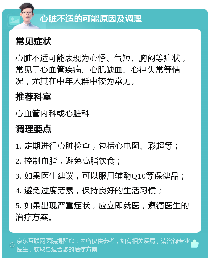 心脏不适的可能原因及调理 常见症状 心脏不适可能表现为心悸、气短、胸闷等症状，常见于心血管疾病、心肌缺血、心律失常等情况，尤其在中年人群中较为常见。 推荐科室 心血管内科或心脏科 调理要点 1. 定期进行心脏检查，包括心电图、彩超等； 2. 控制血脂，避免高脂饮食； 3. 如果医生建议，可以服用辅酶Q10等保健品； 4. 避免过度劳累，保持良好的生活习惯； 5. 如果出现严重症状，应立即就医，遵循医生的治疗方案。