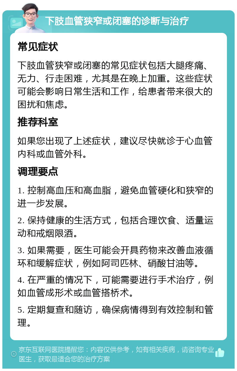 下肢血管狭窄或闭塞的诊断与治疗 常见症状 下肢血管狭窄或闭塞的常见症状包括大腿疼痛、无力、行走困难，尤其是在晚上加重。这些症状可能会影响日常生活和工作，给患者带来很大的困扰和焦虑。 推荐科室 如果您出现了上述症状，建议尽快就诊于心血管内科或血管外科。 调理要点 1. 控制高血压和高血脂，避免血管硬化和狭窄的进一步发展。 2. 保持健康的生活方式，包括合理饮食、适量运动和戒烟限酒。 3. 如果需要，医生可能会开具药物来改善血液循环和缓解症状，例如阿司匹林、硝酸甘油等。 4. 在严重的情况下，可能需要进行手术治疗，例如血管成形术或血管搭桥术。 5. 定期复查和随访，确保病情得到有效控制和管理。