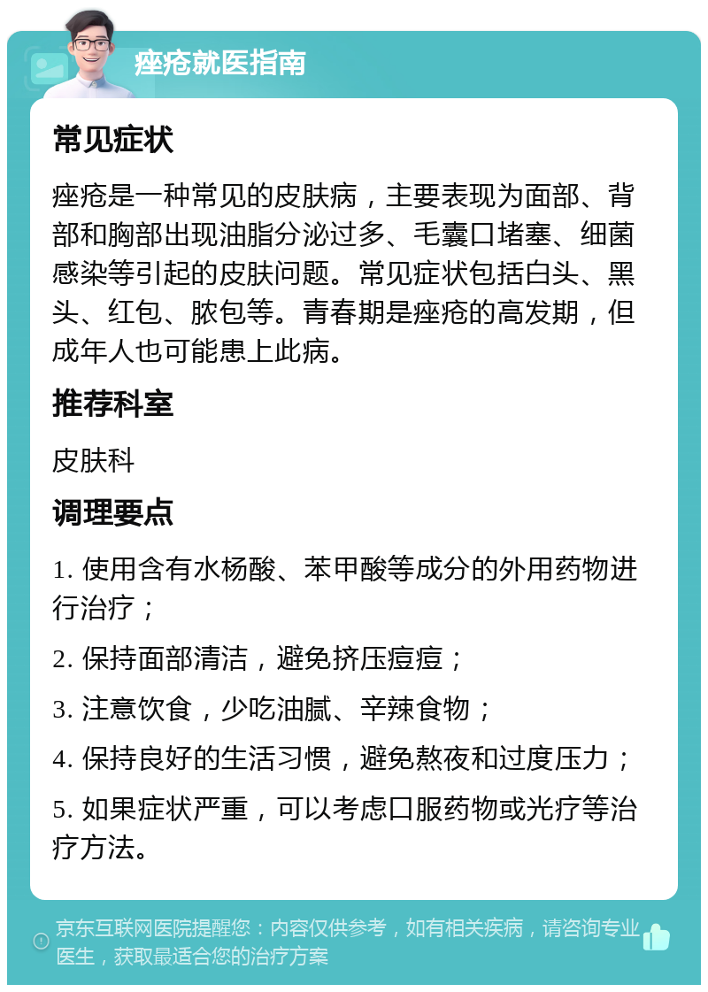 痤疮就医指南 常见症状 痤疮是一种常见的皮肤病，主要表现为面部、背部和胸部出现油脂分泌过多、毛囊口堵塞、细菌感染等引起的皮肤问题。常见症状包括白头、黑头、红包、脓包等。青春期是痤疮的高发期，但成年人也可能患上此病。 推荐科室 皮肤科 调理要点 1. 使用含有水杨酸、苯甲酸等成分的外用药物进行治疗； 2. 保持面部清洁，避免挤压痘痘； 3. 注意饮食，少吃油腻、辛辣食物； 4. 保持良好的生活习惯，避免熬夜和过度压力； 5. 如果症状严重，可以考虑口服药物或光疗等治疗方法。