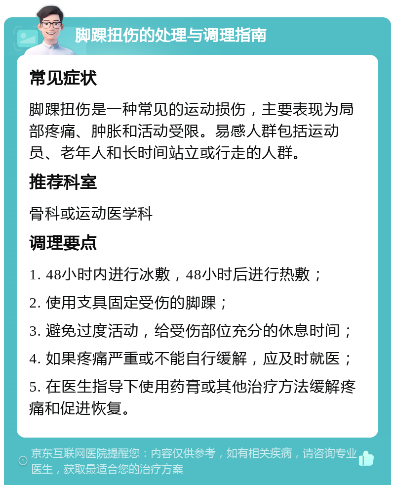 脚踝扭伤的处理与调理指南 常见症状 脚踝扭伤是一种常见的运动损伤，主要表现为局部疼痛、肿胀和活动受限。易感人群包括运动员、老年人和长时间站立或行走的人群。 推荐科室 骨科或运动医学科 调理要点 1. 48小时内进行冰敷，48小时后进行热敷； 2. 使用支具固定受伤的脚踝； 3. 避免过度活动，给受伤部位充分的休息时间； 4. 如果疼痛严重或不能自行缓解，应及时就医； 5. 在医生指导下使用药膏或其他治疗方法缓解疼痛和促进恢复。