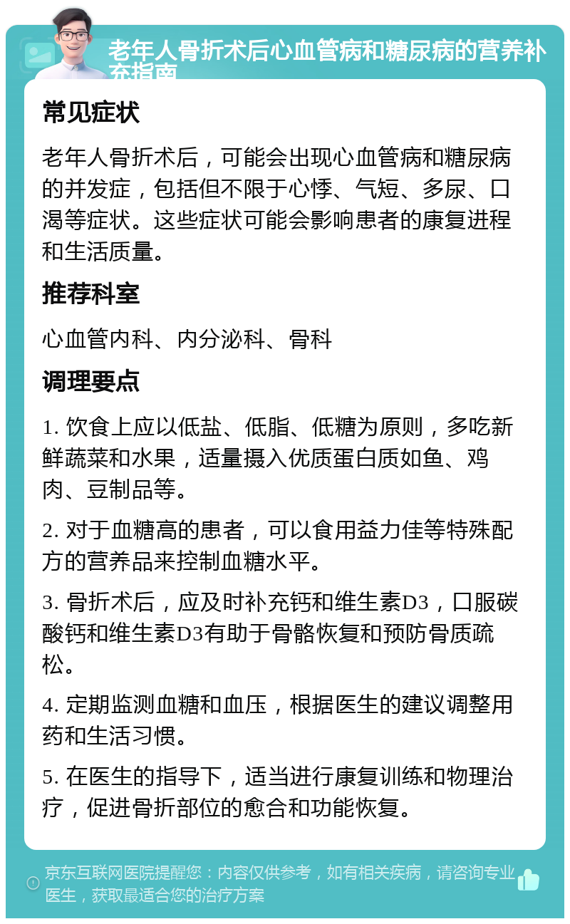 老年人骨折术后心血管病和糖尿病的营养补充指南 常见症状 老年人骨折术后，可能会出现心血管病和糖尿病的并发症，包括但不限于心悸、气短、多尿、口渴等症状。这些症状可能会影响患者的康复进程和生活质量。 推荐科室 心血管内科、内分泌科、骨科 调理要点 1. 饮食上应以低盐、低脂、低糖为原则，多吃新鲜蔬菜和水果，适量摄入优质蛋白质如鱼、鸡肉、豆制品等。 2. 对于血糖高的患者，可以食用益力佳等特殊配方的营养品来控制血糖水平。 3. 骨折术后，应及时补充钙和维生素D3，口服碳酸钙和维生素D3有助于骨骼恢复和预防骨质疏松。 4. 定期监测血糖和血压，根据医生的建议调整用药和生活习惯。 5. 在医生的指导下，适当进行康复训练和物理治疗，促进骨折部位的愈合和功能恢复。